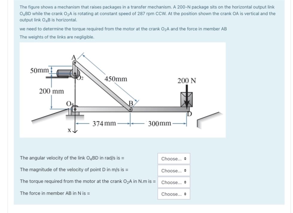 The figure shows a mechanism that raises packages in a transfer mechanism. A 200-N package sits on the horizontal output link
O4BD while the crank O2A is rotating at constant speed of 287 rpm CcW. At the position shown the crank OA is vertical and the
output link O4B is horizontal.
we need to determine the torque required from the motor at the crank O2A and the force in member AB
The weights of the links are negligible.
50mm
450mm
200 N
200 mm
B.
374 mm
300mm
The angular velocity of the link O4BD in rad/s is =
Choose... +
The magnitude of the velocity of point D in m/s is =
Choose... +
The torque required from the motor at the crank O2A in N.m is =
Choose... +
The force in member AB in N is =
Choose... +
