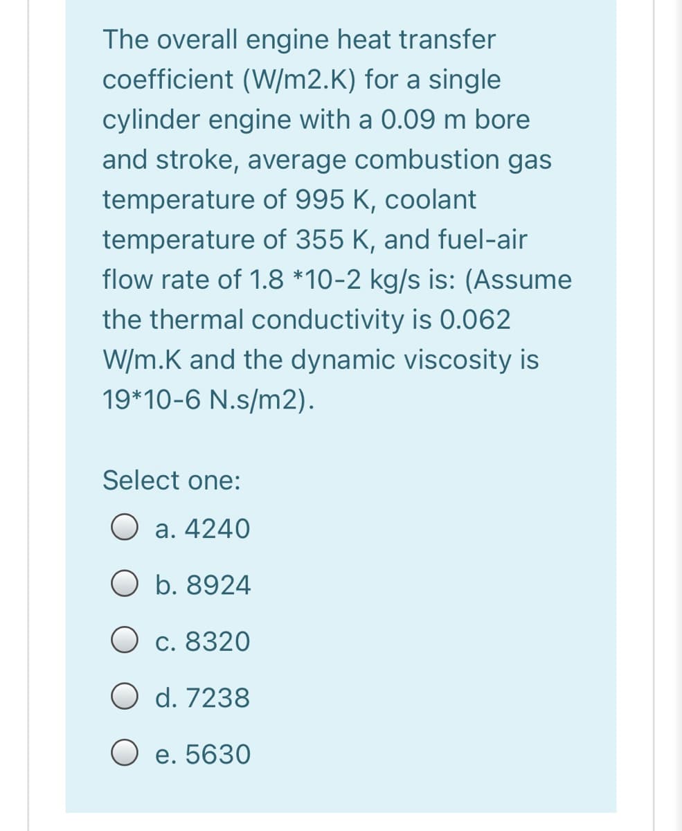 The overall engine heat transfer
coefficient (W/m2.K) for a single
cylinder engine with a 0.09 m bore
and stroke, average combustion gas
temperature of 995 K, coolant
temperature of 355 K, and fuel-air
flow rate of 1.8 *10-2 kg/s is: (Assume
the thermal conductivity is 0.062
W/m.K and the dynamic viscosity is
19*10-6 N.s/m2).
Select one:
O a. 4240
O b. 8924
O c. 8320
O d. 7238
O e. 5630
