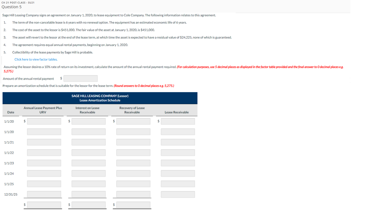CH 21 POST-CLASS - SU21
Question 5
Sage Hill Leasing Company signs an agreement on January 1, 2020, to lease equipment to Cole Company. The following information relates to this agreement.
1. The term of the non-cancelable lease is 6 years with no renewal option. The equipment has an estimated economic life of 6 years.
The cost of the asset to the lessor is $451,000. The fair value of the asset at January 1, 2020, is $451,000.
The asset will revert to the lessor at the end of the lease term, at which time the asset is expected to have a residual value of $24,225, none of which is guaranteed.
The agreement requires equal annual rental payments, beginning on January 1, 2020.
Collectibility of the lease payments by Sage Hill is probable.
Click here to view factor tables.
2.
3.
4.
5.
Assuming the lessor desires a 10% rate of return on its investment, calculate the amount of the annual rental payment required. (For calculation purposes, use 5 decimal places as displayed in the factor table provided and the final answer to O decimal places e.g.
5,275.)
Amount of the annual rental payment $
Prepare an amortization schedule that is suitable for the lessor for the lease term. (Round answers to O decimal places e.g. 5,275.)
Date
1/1/20
1/1/20
1/1/21
1/1/22
1/1/23
1/1/24
1/1/25
12/31/25
Annual Lease Payment Plus
URV
$
$
$
$
SAGE HILL LEASING COMPANY (Lessor)
Lease Amortization Schedule
Interest on Lease
Receivable
$
$
Recovery of Lease
Receivable
$
Lease Receivable