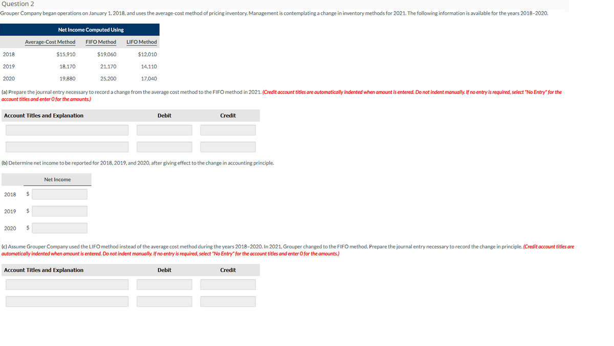 Question 2
Grouper Company began operations on January 1, 2018, and uses the average-cost method of pricing inventory. Management is contemplating a change in inventory methods for 2021. The following information is available for the years 2018-2020.
2018
2019
2020
Net Income Computed Using
Average-Cost Method FIFO Method
$15,910
$19.060
21,170
25,200
2018
(a) Prepare the journal entry necessary to record a change from the average cost method to the FIFO method in 2021. (Credit account titles are automatically indented when amount is entered. Do not indent manually. If no entry is required, select "No Entry" for the
account titles and enter O for the amounts.)
Account Titles and Explanation
2019
18,170
$
19,880
$
(b) Determine net income to be reported for 2018, 2019, and 2020, after giving effect to the change in accounting principle.
2020 $
LIFO Method
$12,010
14,110
17,040
Net Income
Debit
Account Titles and Explanation
Credit
(c) Assume Grouper Company used the LIFO method instead of the average cost method during the years 2018-2020. In 2021, Grouper changed to the FIFO method. Prepare the journal entry necessary to record the change in principle. (Credit account titles are
automatically indented when amount is entered. Do not indent manually. If no entry is required, select "No Entry" for the account titles and enter O for the amounts.)
Debit
Credit