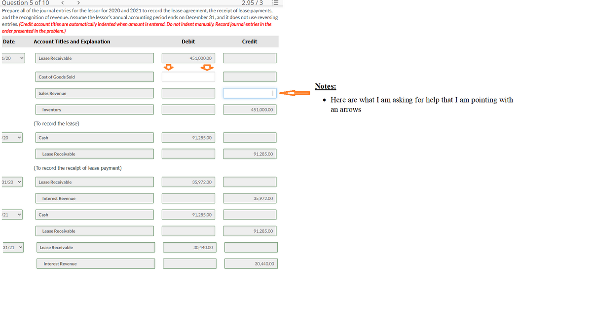 Question 5 of 10
2.95/3
Prepare all of the journal entries for the lessor for 2020 and 2021 to record the lease agreement, the receipt of lease payments,
and the recognition of revenue. Assume the lessor's annual accounting period ends on December 31, and it does not use reversing
entries. (Credit account titles are automatically indented when amount is entered. Do not indent manually. Record journal entries in the
order presented in the problem.)
Date
Account Titles and Explanation
1/20
/20
31/20
/21
31/21
Lease Receivable
Cost of Goods Sold
Sales Revenue
Inventory
(To record the lease)
Cash
Lease Receivable
(To record the receipt of lease payment)
Lease Receivable
Interest Revenue
Cash
Lease Receivable
Lease Receivable
Interest Revenue
Debit
451,000.00
91,285.00
35,972.00
91,285.00
30,440.00
Credit
451,000.00
91,285.00
35,972.00
91,285.00
30,440.00
Notes:
• Here are what I am asking for help that I am pointing with
an arrowS