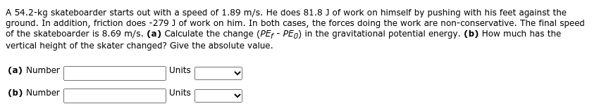 A 54.2-kg skateboarder starts out with a speed of 1.89 m/s. He does 81.8 J of work on himself by pushing with his feet against the
ground. In addition, friction does -279 J of work on him. In both cases, the forces doing the work are non-conservative. The final speed
of the skateboarder is 8.69 m/s. (a) Calculate the change (PEf - PEo) in the gravitational potential energy. (b) How much has the
vertical height of the skater changed? Give the absolute value.
(a) Number
Units
(b) Number
Units
