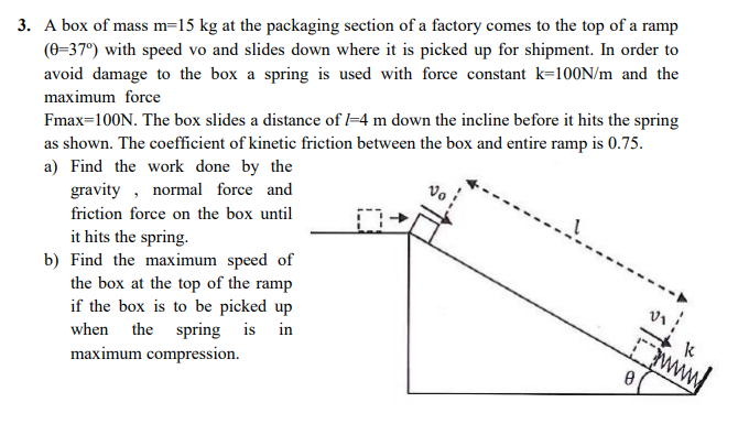 3. A box of mass m=15 kg at the packaging section of a factory comes to the top of a ramp
(0-37°) with speed vo and slides down where it is picked up for shipment. In order to
avoid damage to the box a spring is used with force constant k=100N/m and the
maximum force
Fmax=100N. The box slides a distance of l=4 m down the incline before it hits the spring
as shown. The coefficient of kinetic friction between the box and entire ramp is 0.75.
a) Find the work done by the
gravity , normal force and
friction force on the box until
it hits the spring.
b) Find the maximum speed of
the box at the top of the ramp
if the box is to be picked up
when the spring is in
maximum compression.
www
