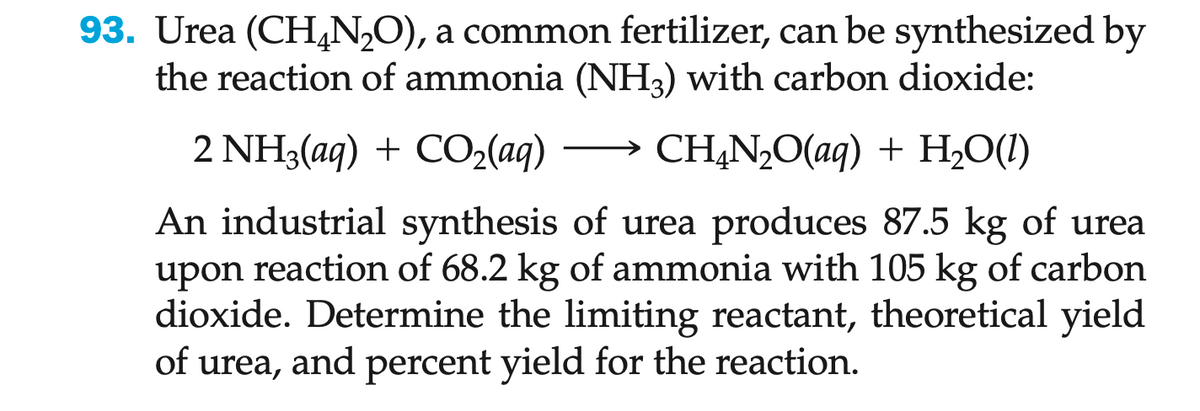 93. Urea (CH₂N₂O), a common fertilizer, can be synthesized by
the reaction of ammonia (NH3) with carbon dioxide:
2 NH3(aq) + CO₂(aq)
CH,N,O(aq) + H,O(1)
An industrial synthesis of urea produces 87.5 kg of urea
upon reaction of 68.2 kg of ammonia with 105 kg of carbon
dioxide. Determine the limiting reactant, theoretical yield
of urea, and percent yield for the reaction.