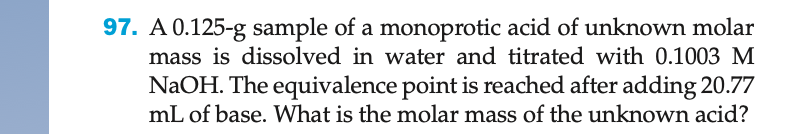 97. A 0.125-g sample of a monoprotic acid of unknown molar
mass is dissolved in water and titrated with 0.1003 M
NaOH. The equivalence point is reached after adding 20.77
mL of base. What is the molar mass of the unknown acid?