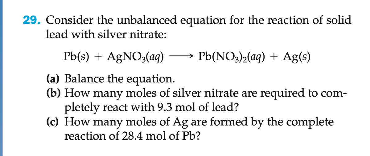 29. Consider the unbalanced equation for the reaction of solid
lead with silver nitrate:
Pb(NO3)2(aq) + Ag(s)
Pb(s) + AgNO3(aq)
(a) Balance the equation.
(b) How many moles of silver nitrate are required to com-
pletely react with 9.3 mol of lead?
(c) How many moles of Ag are formed by the complete
reaction of 28.4 mol of Pb?