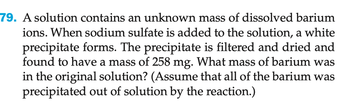 79. A solution contains an unknown mass of dissolved barium
ions. When sodium sulfate is added to the solution, a white
precipitate forms. The precipitate is filtered and dried and
found to have a mass of 258 mg. What mass of barium was
in the original solution? (Assume that all of the barium was
precipitated out of solution by the reaction.)