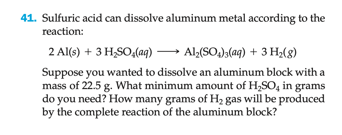 41. Sulfuric acid can dissolve aluminum metal according to the
reaction:
2 Al(s) + 3 H₂SO4(aq)
Al2(SO4)3(aq) + 3 H₂(g)
Suppose you wanted to dissolve an aluminum block with a
mass of 22.5 g. What minimum amount of H₂SO4 in grams
do you need? How many grams of H₂ gas will be produced
by the complete reaction of the aluminum block?