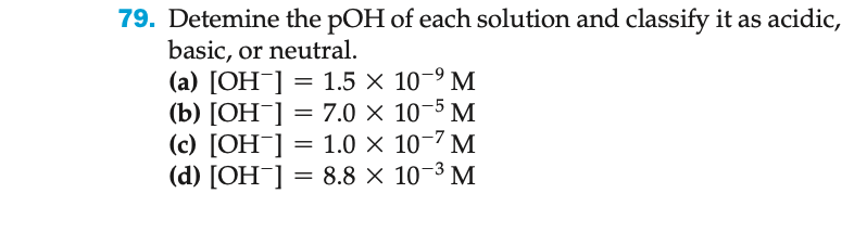 79. Detemine the pOH of each solution and classify it as acidic,
basic, or neutral.
(a) [OH-] = 1.5 × 10-⁹ M
(b) [OH-] = 7.0 ×
(c) [OH-] = 1.0 ×
(d) [OH-] = 8.8 ×
10-5 M
10-² M
10-³ M