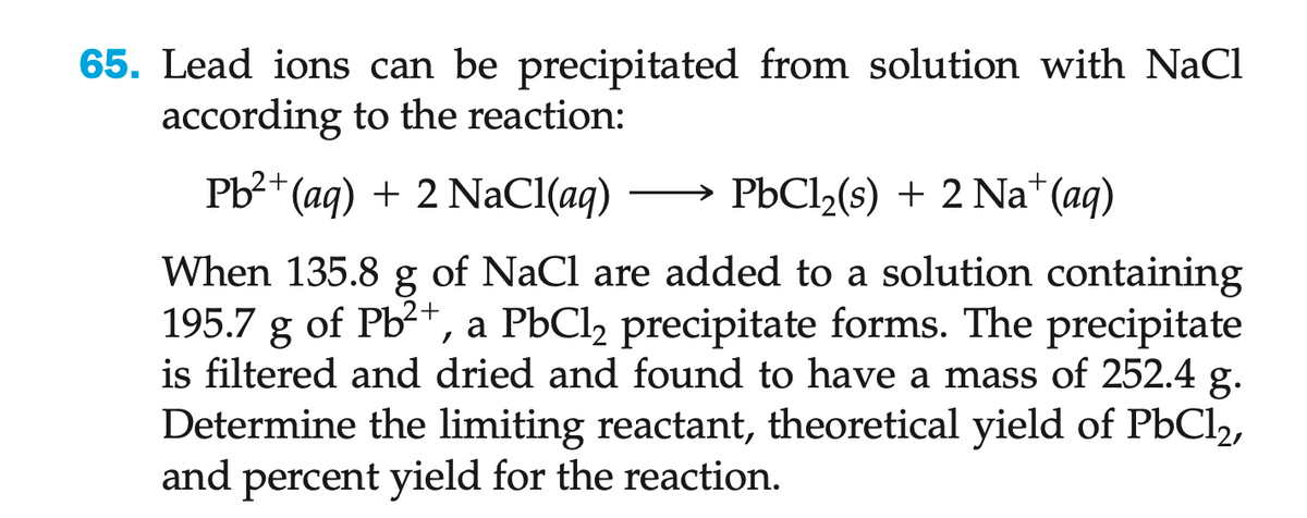 65. Lead ions can be precipitated from solution with NaCl
according to the reaction:
Pb²+ (aq) + 2 NaCl(aq)
PbCl₂(s) + 2 Na+ (aq)
When 135.8 g of NaCl are added to a solution containing
195.7 g of Pb²+, a PbCl2 precipitate forms. The precipitate
is filtered and dried and found to have a mass of 252.4 g.
Determine the limiting reactant, theoretical yield of PbCl2,
and percent yield for the reaction.