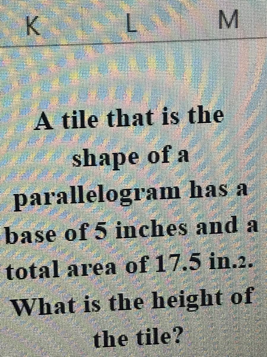 K
M
A tile that is the
shape of a
parallelogram has a
base of 5 inches and a
total area of 17.5 in.2.
What is the height of
the tile?
