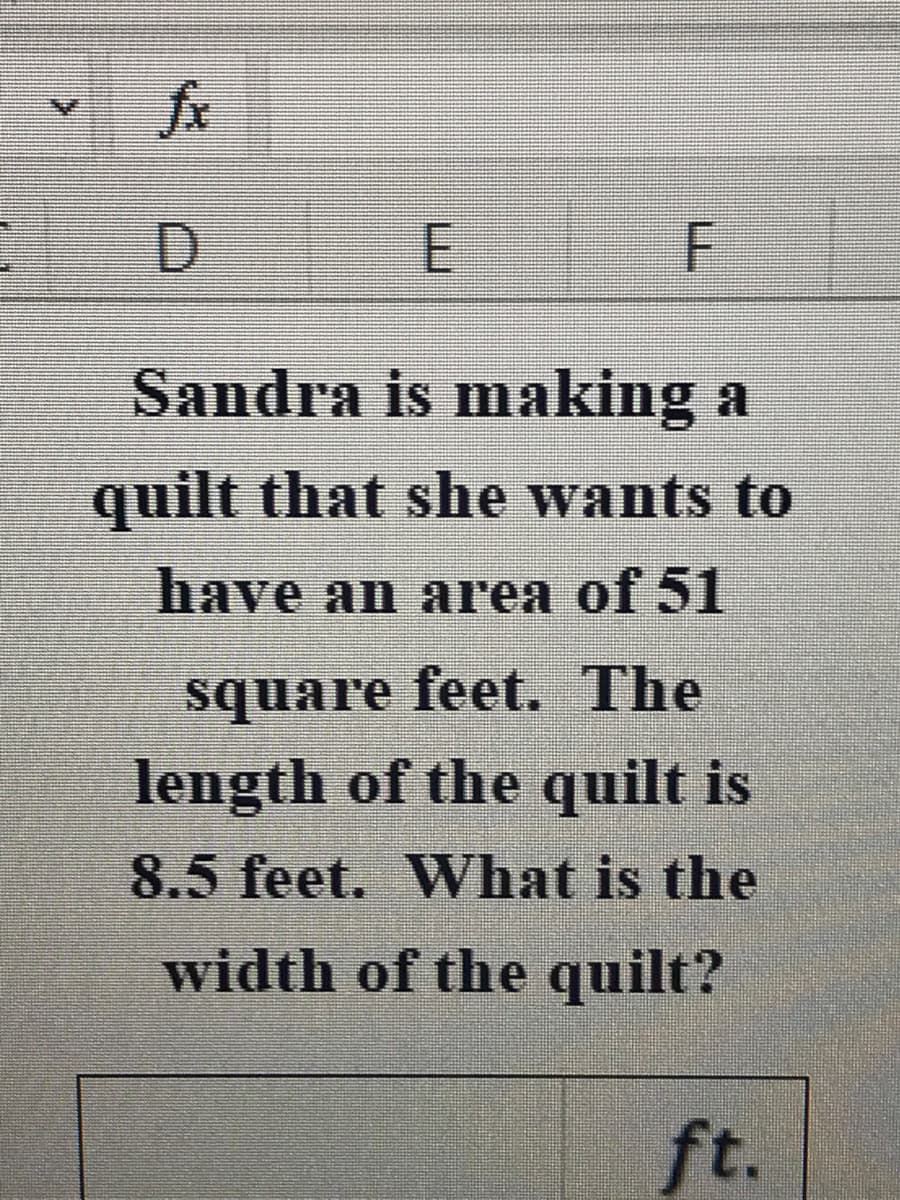 fx
E
Sandra is making a
quilt that she wants to
have an area of 51
square feet. The
length of the quilt is
8.5 feet. What is the
width of the quilt?
ft.
F.
