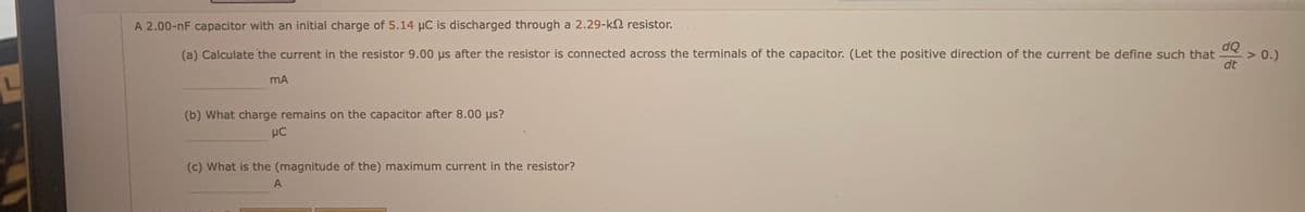A 2.00-nF capacitor with an initial charge of 5.14 µC is discharged through a 2.29-k2 resistor.
dQ
(a) Calculate the current in the resistor 9.00 us after the resistor is connected across the terminals of the capacitor. (Let the positive direction of the current be define such that
dt
> 0.)
mA
(b) What charge remains on the capacitor after 8.00 us?
(c) What is the (magnitude of the) maximum current in the resistor?
