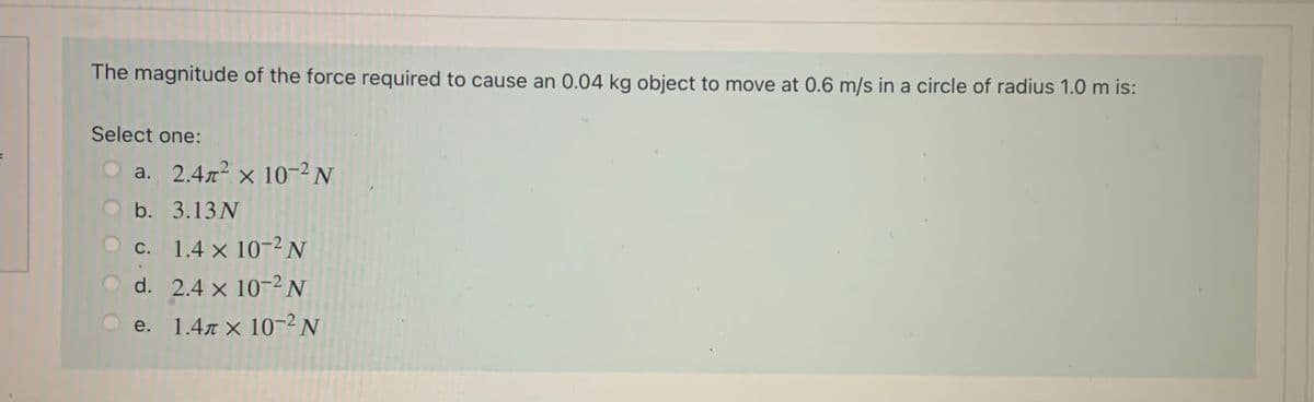 The magnitude of the force required to cause an 0.04 kg object to move at 0.6 m/s in a circle of radius 1.0 m is:
Select one:
O a. 2.472 × 10-2 N
b. 3.13N
c. 1.4 x 10-2N
O d. 2.4 x 10-2 N
e. 1.4r × 10-2 N
