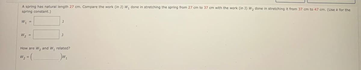 A spring has natural length 27 cm. Compare the work (in J) W, done in stretching the spring from 27 cm to 37 cm with the work (in J) W, done in stretching it from 37 cm to 47 cm. (Use k for the
spring constant.)
W1
%3D
W2
%3D
How are W, and W1
related?
W2 = (
%3D
