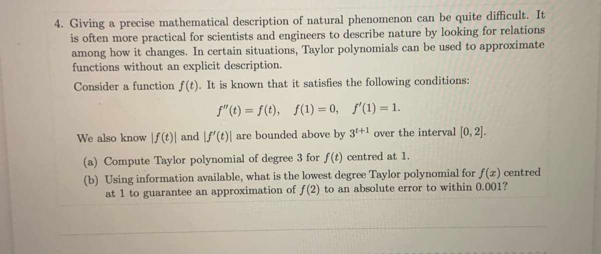 4. Giving a precise mathematical description of natural phenomenon can be quite difficult. It
is often more practical for scientists and engineers to describe nature by looking for relations
among how it changes. In certain situations, Taylor polynomials can be used to approximate
functions without an explicit description.
Consider a function f(t). It is known that it satisfies the following conditions:
f"(t) = f(t), f(1) = 0, f'(1) = 1.
%3D
%3D
We also know |f(t)| and |f'(t)| are bounded above by 3t+1 over the interval [0, 2].
(a) Compute Taylor polynomial of degree 3 for f(t) centred at 1.
(b) Using information available, what is the lowest degree Taylor polynomial for f(x) centred
at 1 to guarantee an approximation of f(2) to an absolute error to within 0.001?
