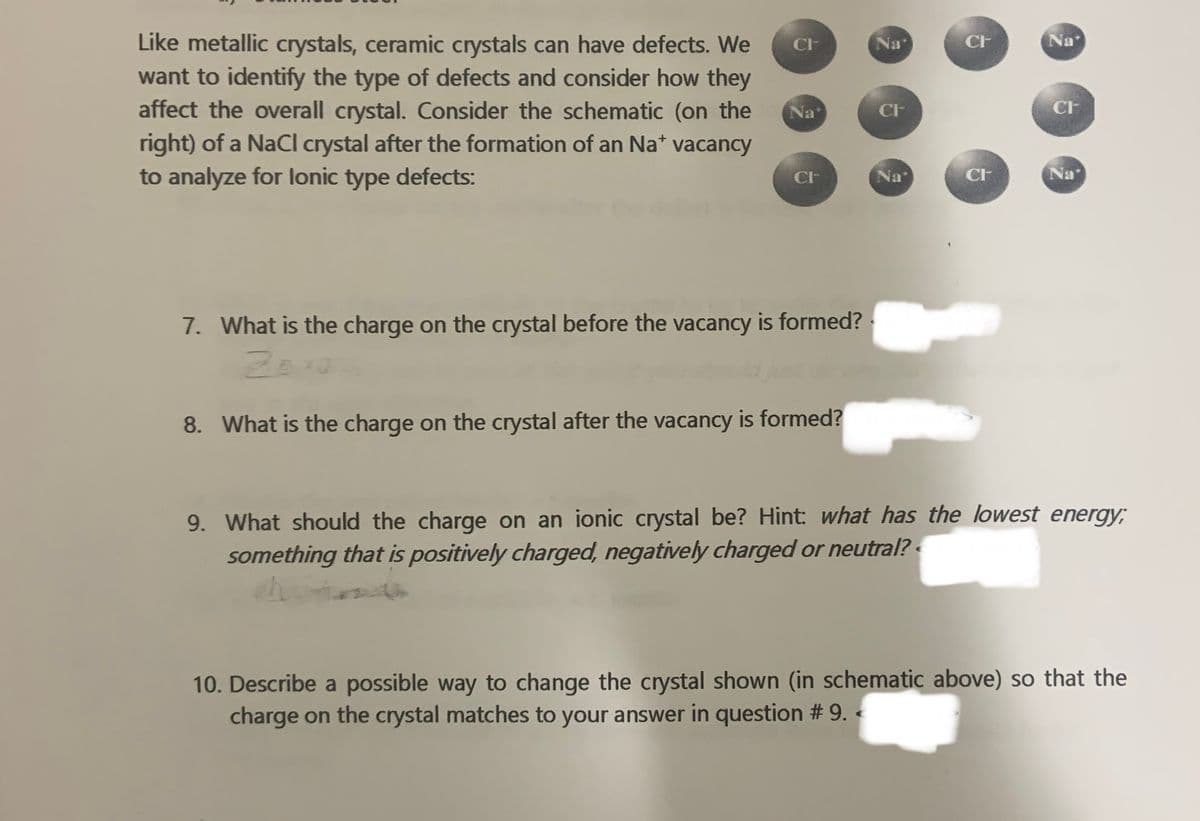 Na
Like metallic crystals, ceramic crystals can have defects. We
want to identify the type of defects and consider how they
affect the overall crystal. Consider the schematic (on the
right) of a NaCl crystal after the formation of an Na* vacancy
CF
Na
CF
Na
CF
CF
to analyze for lonic type defects:
Na
CF
Na
7. What is the charge on the crystal before the vacancy is formed?
8. What is the charge on the crystal after the vacancy is formed?
9. What should the charge on an ionic crystal be? Hint: what has the lowest energy;
something that is positively charged, negatively charged or neutral?
10. Describe a possible way to change the crystal shown (in schematic above) so that the
charge on the crystal matches to your answer in question # 9. «
