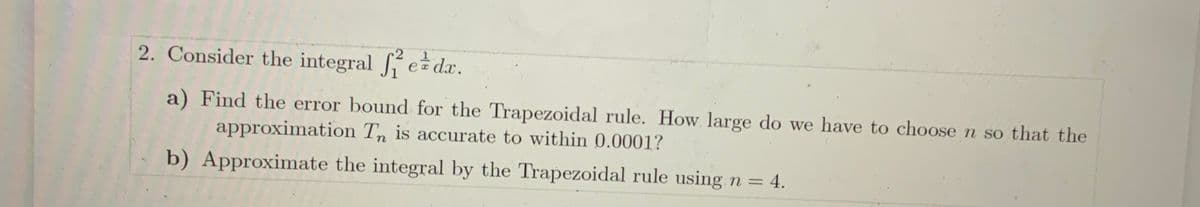 2. Consider the integral e da.
a) Find the error bound for the Trapezoidal rule. How large do we have to choose n so that the
approximation Tn is accurate to within 0.0001?
b) Approximate the integral by the Trapezoidal rule using n = 4.