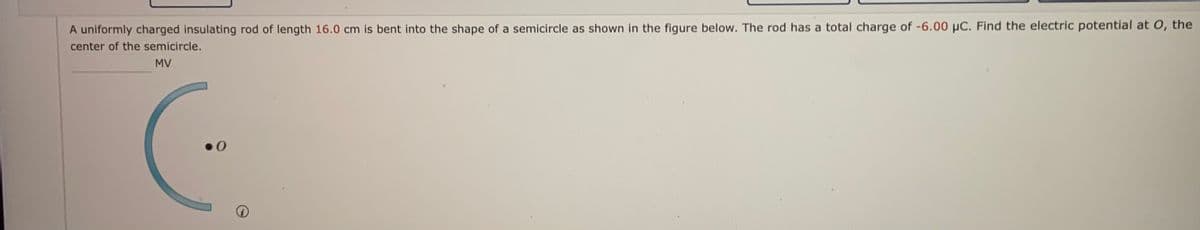 A uniformly charged insulating rod of length 16.0 cm is bent into the shape of a semicircle as shown in the figure below. The rod has a total charge of -6.00 µC. Find the electric potential at O, the
center of the semicircle.
MV
