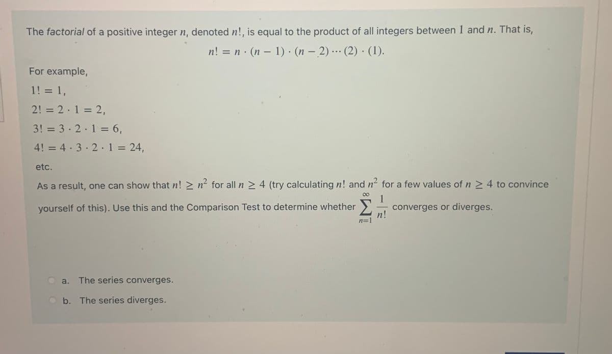 The factorial of a positive integer n, denoted n!, is equal to the product of all integers between 1 and n. That is,
n! = n · (n – 1) · (n – 2) …· (2) · (1).
...
-
For example,
1! = 1,
%3D
2! = 2·1 = 2,
%D
3! = 3 · 2.1 = 6,
%3D
4! = 4· 3· 2·1= 24,
%3D
%3D
etc.
As a result, one can show that n! > n² for all n > 4 (try calculating n! and n for a few values of n > 4 to convince
1
converges or diverges.
n!
n=1
yourself of this). Use this and the Comparison Test to determine whether
a. The series converges.
O b. The series diverges.
