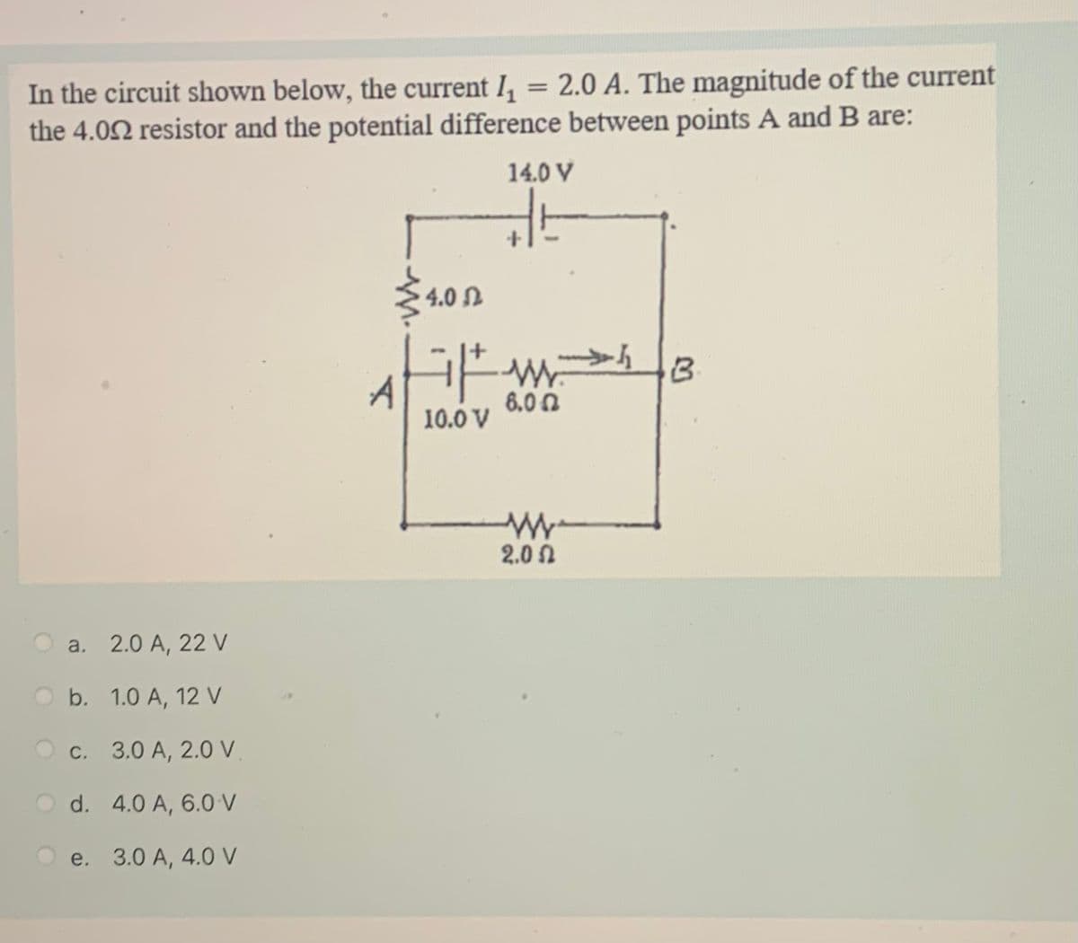 In the circuit shown below, the current I, = 2.0 A. The magnitude of the current
the 4.02 resistor and the potential difference between points A and B are:
14.0 V
4.0 L
6.0 0
10.0 V
2.0 0
a. 2.0 A, 22 V
O b. 1.0 A, 12 V
O c. 3.0 A, 2.0 V
O d. 4.0 A, 6.0 V
О е. 3.0 А, 4.0 V
