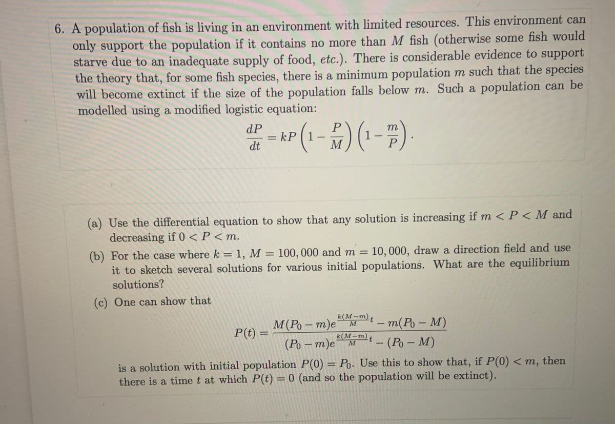 6. A population of fish is living in an environment with limited resources. This environment can
only support the population if it contains no more than M fish (otherwise some fish would
starve due to an inadequate supply of food, etc.). There is considerable evidence to support
the theory that, for some fish species, there is a minimum population m such that the species
will become extinct if the size of the population falls below m. Such a population can be
modelled using a modified logistic equation:
dP
m
kP 1
dt
%D
-
M
(a) Use the differential equation to show that any solution is increasing if m < P< M and
decreasing if 0 < P < m.
(b) For the case where k = 1, M = 100, 000 and m = 10,000, draw a direction field and use
it to sketch several solutions for various initial populations. What are the equilibrium
solutions?
(c) One can show that
k(M-m)t
M
M(Po – m)e
(Ро — т)е м
-m(Po – M)
t- (Po – M)
P(t) =
k(М-т)
M
|
is a solution with initial population P(0) = Po. Use this to show that, if P(0) < m, then
there is a time t at which P(t) = 0 (and so the population will be extinct).
