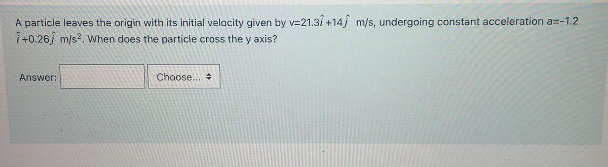 A particle leaves the origin with its initial velocity given by v=21.3i +14j m/s, undergoing constant acceleration a=-1.2
i +0.26j m/s?. When does the particle cross the y axis?
Answer:
Choose... →
