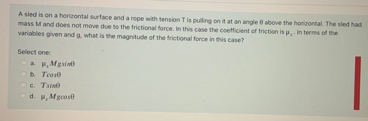 A sled is on a horizontal surface and a rope with tension T is pulling on it at an angle 0 above the horizontal. The sled had
mass M and does not move due to the frictional force. In this case the coefficient of friction is µ̟. In terms of the
variables given and g, what is the magnitude of the frictional force in this case?
Select one:
a. H, Mgsino
b. Tcose
O c. Tsin0
O d. H, Mgcos0
