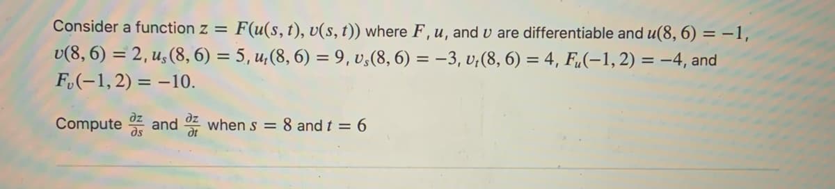 Consider a function z = F(u(s, t), v(s, t)) where F, u, and u are differentiable and u(8, 6) = -1,
v(8, 6) = 2, u, (8, 6) = 5, u, (8, 6) = 9, vs(8, 6) = −3, v₁(8, 6) = 4, Fu(-1,2) = -4, and
F(-1,2)= -10.
Compute and when s = 8 and t = 6
dt