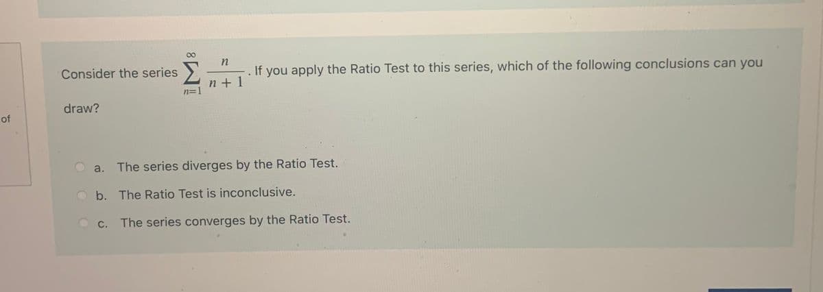 n
Consider the series)
If you apply the Ratio Test to this series, which of the following conclusions can you
n+ 1
n=1
draw?
a. The series diverges by the Ratio Test.
O b. The Ratio Test is inconclusive.
O c. The series converges by the Ratio Test.
of
