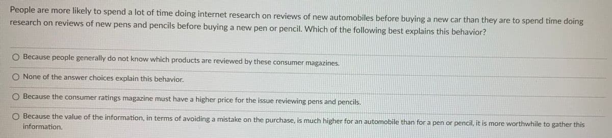 People are more likely to spend a lot of time doing internet research on reviews of new automobiles before buying a new car than they are to spend time doing
research on reviews of new pens and pencils before buying a new pen or pencil. VWhich of the following best explains this behavior?
O Because people generally do not know which products are reviewed by these consumer magazines.
O None of the answer choices explain this behavior.
O Because the consumer ratings magazine must have a higher price for the issue reviewing pens and pencils.
O Because the value of the information, in terms of avoiding a mistake on the purchase, is much higher for an automobile than for a pen or pencil, it is more worthwhile to gather this
information.
