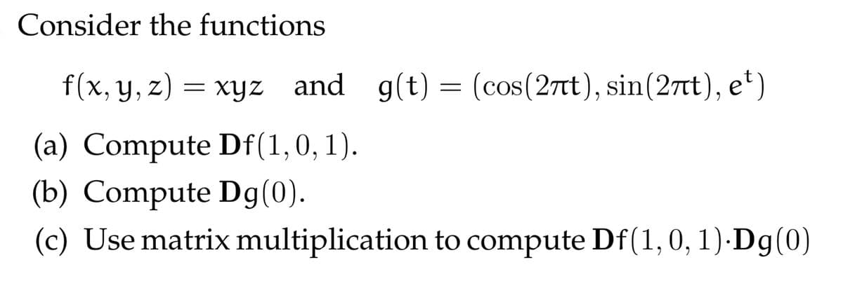 Consider the functions
f(x, y, z) = xyz and g(t) = (cos(27t), sin(27tt), e*)
(a) Compute Df(1,0, 1).
(b) Compute Dg(0).
(c) Use matrix multiplication to compute Df(1,0, 1) Dg(0)
