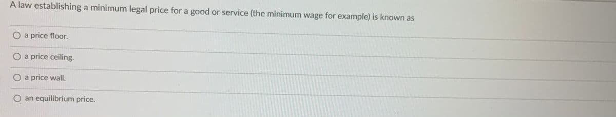 A law establishing a minimum legal price for a good or service (the minimum wage for example) is known as
O a price floor.
O a price ceiling.
O a price wall.
O an equilibrium price.
