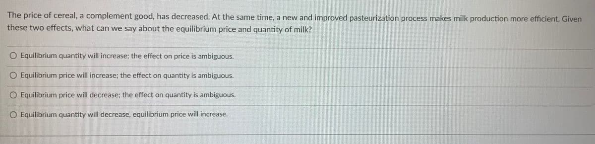 The price of cereal, a complement good, has decreased. At the same time, a new and improved pasteurization process makes milk production more efficient. Given
these two effects, what can we say about the equilibrium price and quantity of milk?
O Equilibrium quantity will increase; the effect on price is ambiguous.
Equilibrium price will increase; the effect on quantity is ambiguous.
O Equilibrium price will decrease; the effect on quantity is ambiguous.
O Equilibrium quantity will decrease, equilibrium price will increase.
