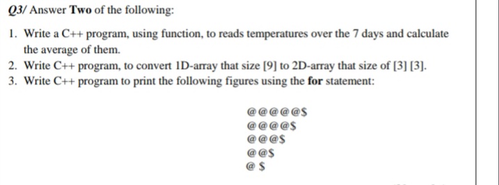 Q3/ Answer Two of the following:
1. Write a C++ program, using function, to reads temperatures over the 7 days and calculate
the average of them.
2. Write C++ program, to convert ID-array that size [9] to 2D-array that size of [3] [3].
3. Write C++ program to print the following figures using the for statement:
@$
@ $
