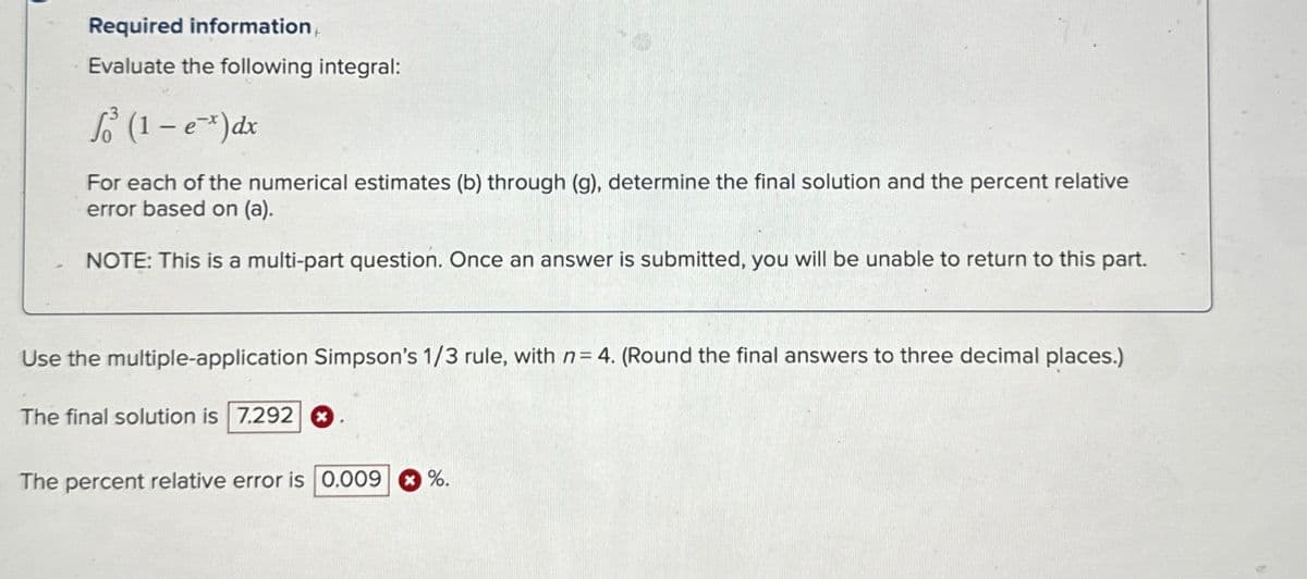 Required information
Evaluate the following integral:
So³ (1-e¯x)dx
For each of the numerical estimates (b) through (g), determine the final solution and the percent relative
error based on (a).
NOTE: This is a multi-part question. Once an answer is submitted, you will be unable to return to this part.
Use the multiple-application Simpson's 1/3 rule, with n = 4. (Round the final answers to three decimal places.)
The final solution is 7.292 ☑
The percent relative error is 0.009
%.