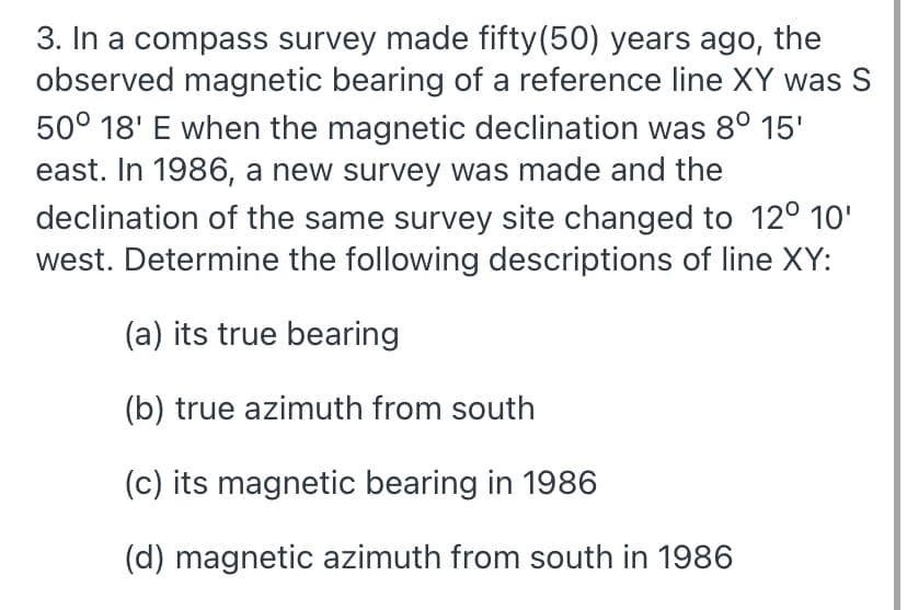 3. In a compass survey made fifty(50) years ago, the
observed magnetic bearing of a reference line XY was S
50° 18' E when the magnetic declination was 8° 15'
east. In 1986, a new survey was made and the
declination of the same survey site changed to 12° 10'
west. Determine the following descriptions of line XY:
(a) its true bearing
(b) true azimuth from south
(c) its magnetic bearing in 1986
(d) magnetic azimuth from south in 1986
