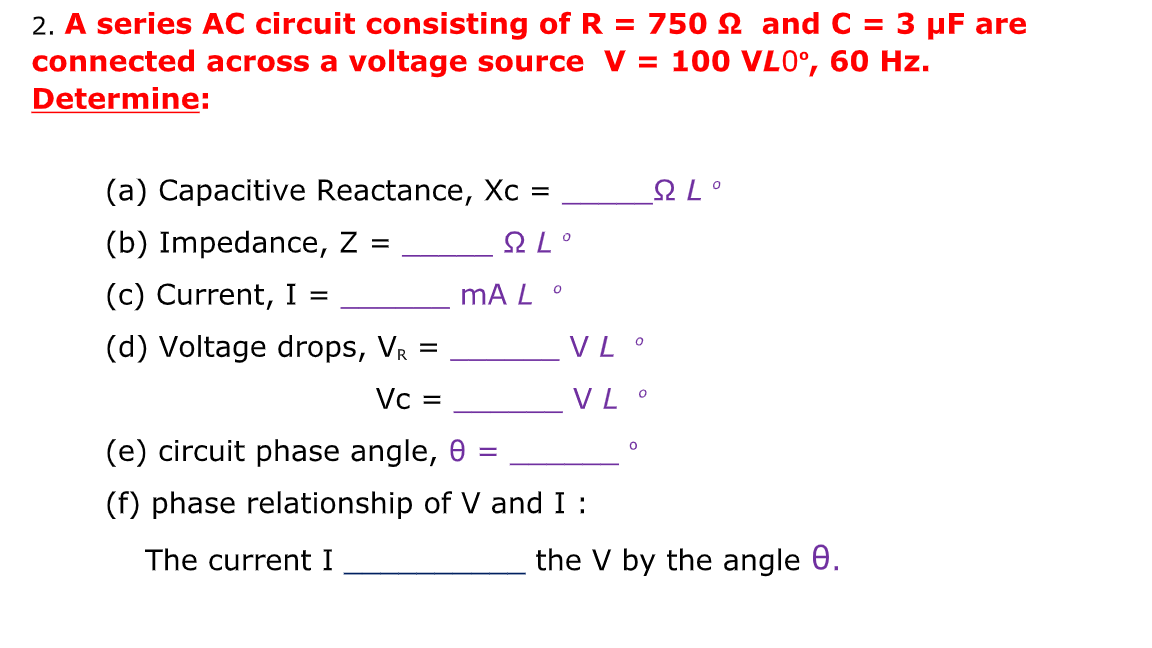 2. A series AC circuit consisting of R = 750 2 and C = 3 µF are
connected across a voltage source V = 100 VL0°, 60 Hz.
Determine:
(a) Capacitive Reactance, Xc =
오L。
(b) Impedance, Z =
오L。
%3D
(c) Current, I =
mA L °
(d) Voltage drops, VR =
VL °
Vc =
VL °
(e) circuit phase angle, 0 :
(f) phase relationship of V and I :
The current I
the V by the angle 0.
