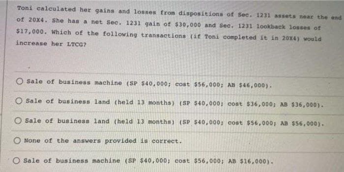 Toni calculated her gains and losses from dispositions of Sec. 1231 assets near the end
of 20x4. She has a net Sec. 1231 gain of $30,000 and Sec. 1231 lookback losses of
$17,000. Which of the following transactions (if Toni completed it in 20x4) would
increase her LTCG?
O sale of business machine (SP $40,000; cost $56,000; AB $46,000).
O sale of business land (held 13 months) (SP $40,000; cost $36,000; AB $36,000).
Sale of business land (held 13 months) (SP $40,000; cost $56,000; AB $56,000).
None of the answers provided is correct.
O Sale of business machine (SP $40,000; cost $56,000; AB $16,000).
