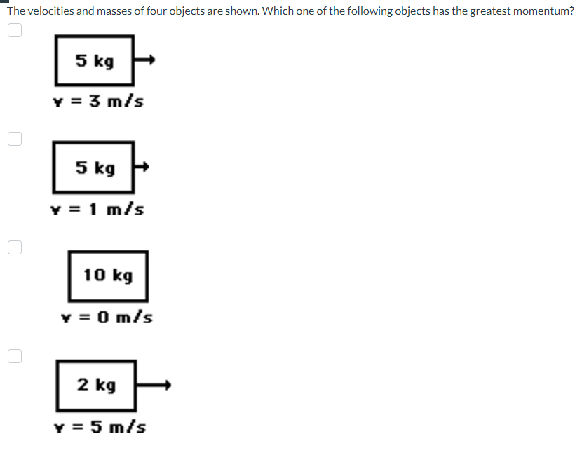 The velocities and masses of four objects are shown. Which one of the following objects has the greatest momentum?
5 kg
Y = 3 m/s
5 kg
y = 1 m/s
10 kg
Y = 0 m/s
2 kg
y = 5 m/s