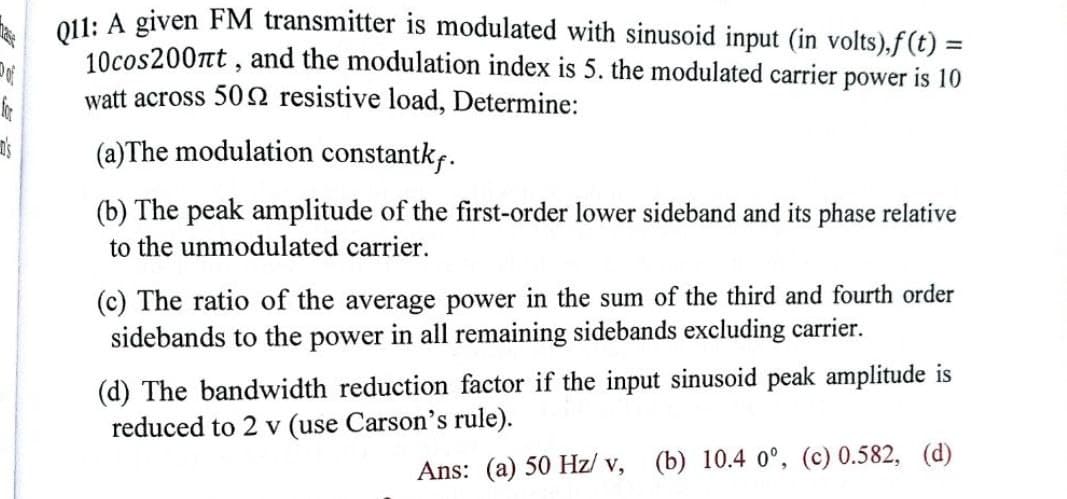 O11: A given FM transmitter is modulated with sinusoid input (in volts),f(t) =
10cos200nt , and the modulation index is 5. the modulated carrier power is 10
watt across 50 2 resistive load, Determine:
%3D
(a)The modulation constantkf.
(b) The peak amplitude of the first-order lower sideband and its phase relative
to the unmodulated carrier.
(c) The ratio of the average power in the sum of the third and fourth order
sidebands to the power in all remaining sidebands excluding carrier.
(d) The bandwidth reduction factor if the input sinusoid peak amplitude is
reduced to 2 v (use Carson's rule).
Ans: (a) 50 Hz/ v, (b) 10.4 0°, (c) 0.582, (d)
