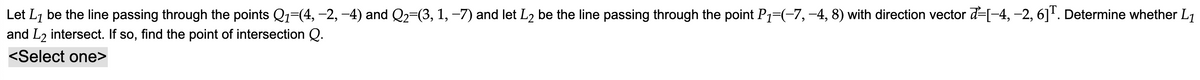 Let L₁ be the line passing through the points Q₁=(4, −2, −4) and Q₂=(3, 1, −7) and let L₂ be the line passing through the point P₁=(−7, −4, 8) with direction vector [-4, −2, 6]T. Determine whether L₁
and L2 intersect. If so, find the point of intersection Q.
<Select one>