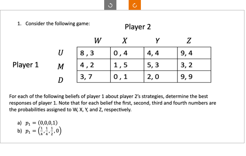 1. Consider the following game:
Player 1
U
M
D
=
a) P₁
(0,0,0,1)
b) P₁ = (¹,0)
W
8,3
4,2
3,7
S
Player 2
X
0,4
1,5
0,1
Y
4,4
5,3
2,0
For each of the following beliefs of player 1 about player 2's strategies, determine the best
responses of player 1. Note that for each belief the first, second, third and fourth numbers are
the probabilities assigned to W, X, Y, and Z, respectively.
Z
9,4
3,2
9,9