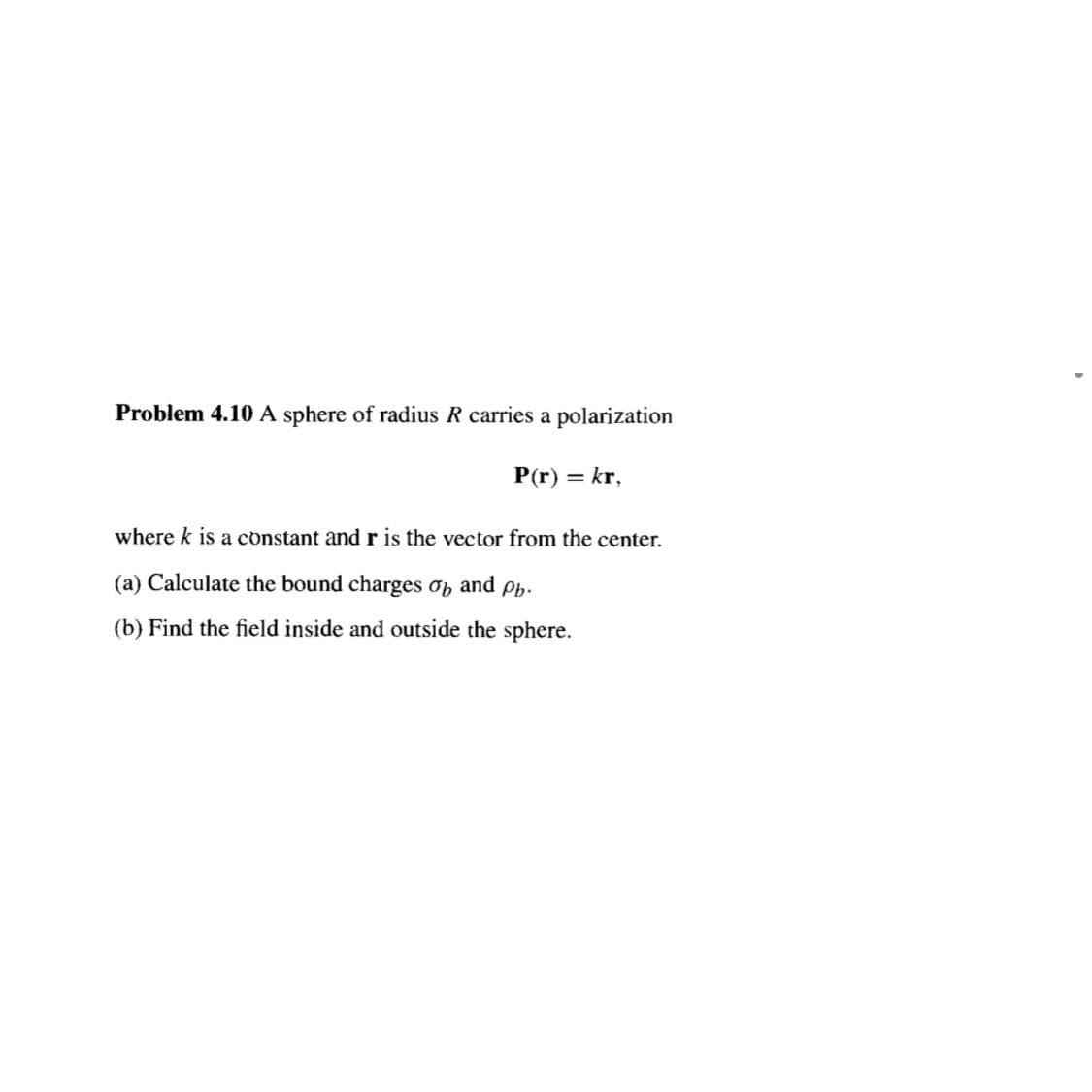 Problem 4.10 A sphere of radius R carries a polarization
P(r) = kr,
where k is a constant and r is the vector from the center.
(a) Calculate the bound charges o and Pb.
(b) Find the field inside and outside the sphere.