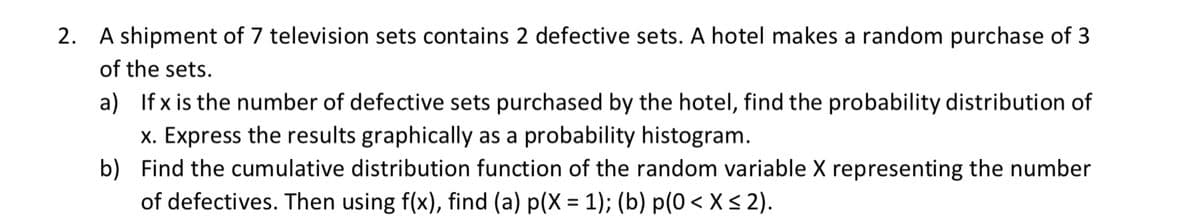 2. A shipment of 7 television sets contains 2 defective sets. A hotel makes a random purchase of 3
of the sets.
a) If x is the number of defective sets purchased by the hotel, find the probability distribution of
x. Express the results graphically as a probability histogram.
b) Find the cumulative distribution function of the random variable X representing the number
of defectives. Then using f(x), find (a) p(X = 1); (b) p(0 < X < 2).
