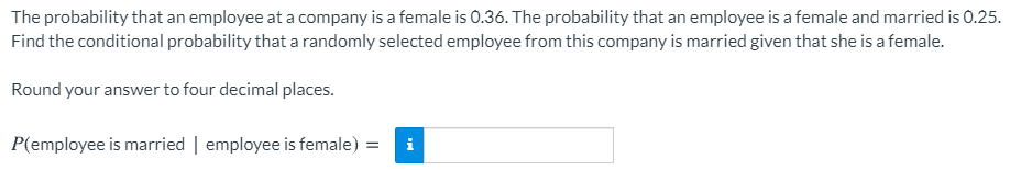 The probability that an employee at a company is a female is 0.36. The probability that an employee is a female and married is 0.25.
Find the conditional probability that a randomly selected employee from this company is married given that she is a female.
Round your answer to four decimal places.
P(employee is married | employee is female)
