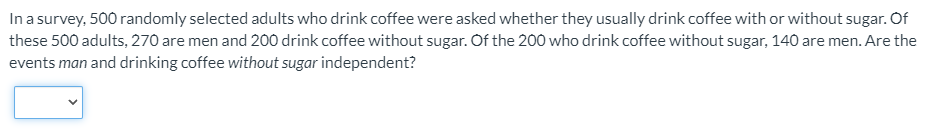 In a survey, 500 randomly selected adults who drink coffee were asked whether they usually drink coffee with or without sugar. Of
these 500 adults, 270 are men and 200 drink coffee without sugar. Of the 200 who drink coffee without sugar, 140 are men. Are the
events man and drinking coffee without sugar independent?
