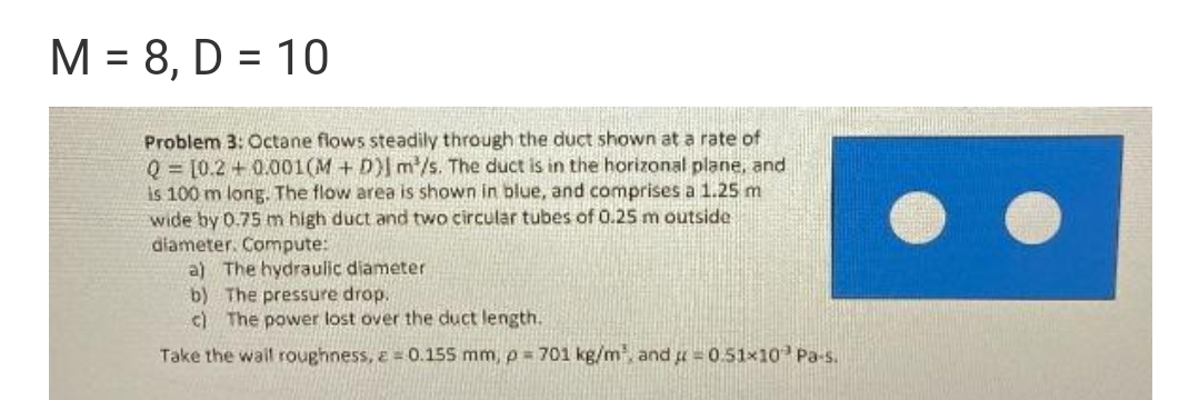 M = 8, D = 10
Problem 3: Octane flows steadily through the duct shown at a rate of
Q = [0.2 + 0.001(M + D)| m/s. The duct is in the horizonal plane, and
is 100 m long. The flow area is shown in blue, and comprises a 1.25 m
wide by 0.75 m high duct and two circular tubes of 0.25m outside
diameter. Compute:
a) The hydraulic diameter
b) The pressure drop.
c) The power lost over the duct length.
Take the wall roughness, e = 0.155 mm, p = 701 kg/m and u = 0.51x10 Pa-s.
