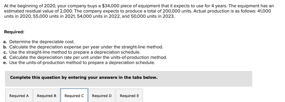 At the beginning of 2020, your company buys a $34,000 piece of equipment that it expects to use for 4 years. The equipment has an
estimated residual value of 2,000. The company expects to produce a total of 200,000 units. Actual production is as follows: 41,000
units in 2020, 55,000 units in 2021, 54,000 units in 2022, and 50,000 units in 2023.
Required:
a. Determine the depreciable cost.
b. Calculate the depreciation expense per year under the straight-line method.
c. Use the straight-line method to prepare a depreciation schedule.
d. Calculate the depreciation rate per unit under the units-of-production method.
e. Use the units-of-production method to prepare a depreciation schedule.
Complete this question by entering your answers in the tabs below.
Required A Required B
Required C Required D Required E