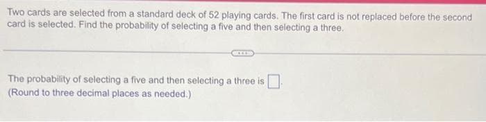 Two cards are selected from a standard deck of 52 playing cards. The first card is not replaced before the second
card is selected. Find the probability of selecting a five and then selecting a three.
***
The probability of selecting a five and then selecting a three is
(Round to three decimal places as needed.)